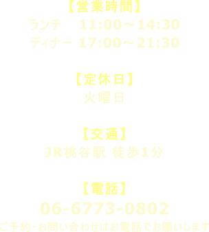 【営業時間】 ランチ 11:00～14:30 ディナー 17:00～21:30  【定休日】 火曜日  【交通】 JR桃谷駅 徒歩1分  【電話】 06-6773-0802 ご予約・お問い合わせはお電話でお願いします